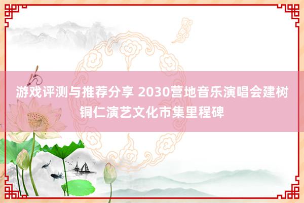 游戏评测与推荐分享 2030营地音乐演唱会建树铜仁演艺文化市集里程碑