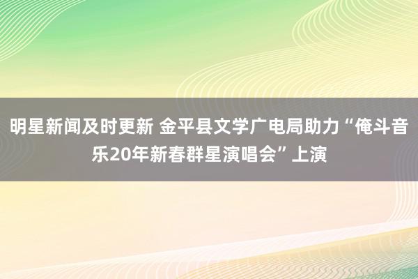 明星新闻及时更新 金平县文学广电局助力“俺斗音乐20年新春群星演唱会”上演