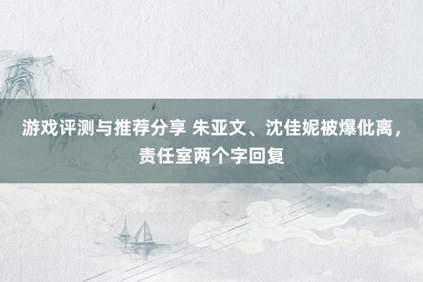 游戏评测与推荐分享 朱亚文、沈佳妮被爆仳离，责任室两个字回复