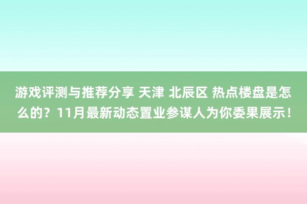 游戏评测与推荐分享 天津 北辰区 热点楼盘是怎么的？11月最新动态置业参谋人为你委果展示！