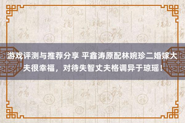 游戏评测与推荐分享 平鑫涛原配林婉珍二婚嫁大夫很幸福，对待失智丈夫格调异于琼瑶！