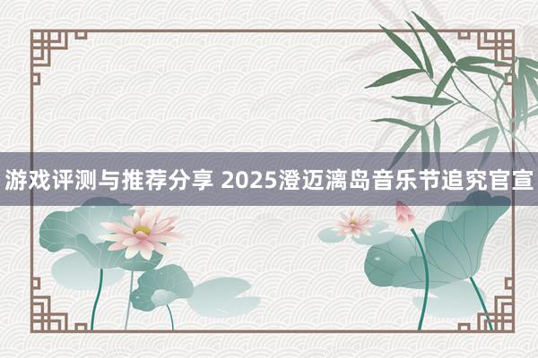 游戏评测与推荐分享 2025澄迈漓岛音乐节追究官宣