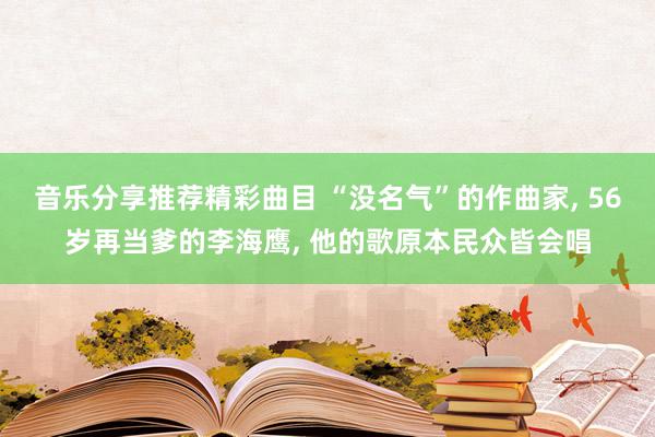 音乐分享推荐精彩曲目 “没名气”的作曲家, 56岁再当爹的李海鹰, 他的歌原本民众皆会唱