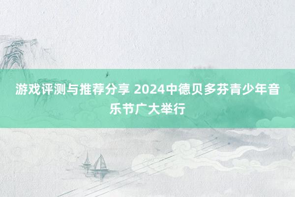 游戏评测与推荐分享 2024中德贝多芬青少年音乐节广大举行