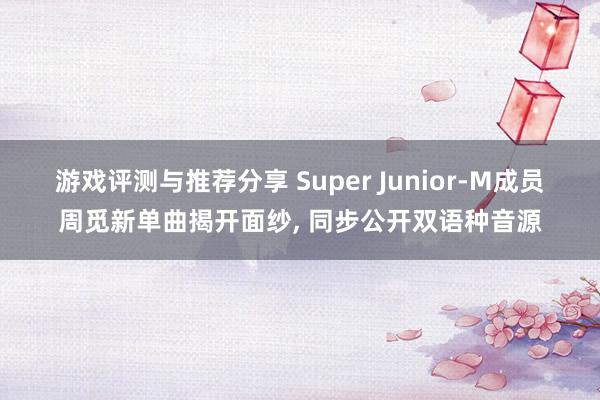 游戏评测与推荐分享 Super Junior-M成员周觅新单曲揭开面纱, 同步公开双语种音源