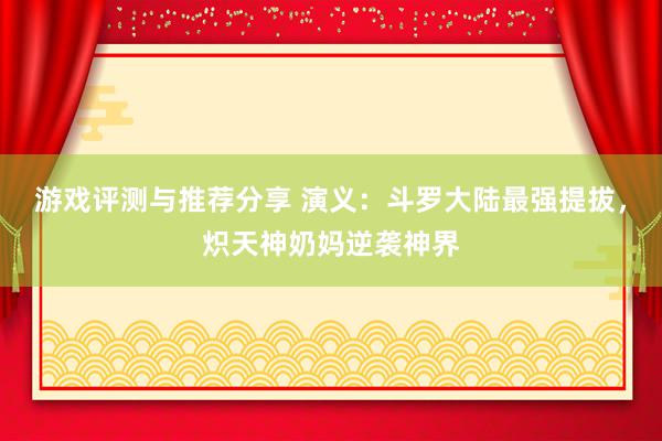 游戏评测与推荐分享 演义：斗罗大陆最强提拔，炽天神奶妈逆袭神界