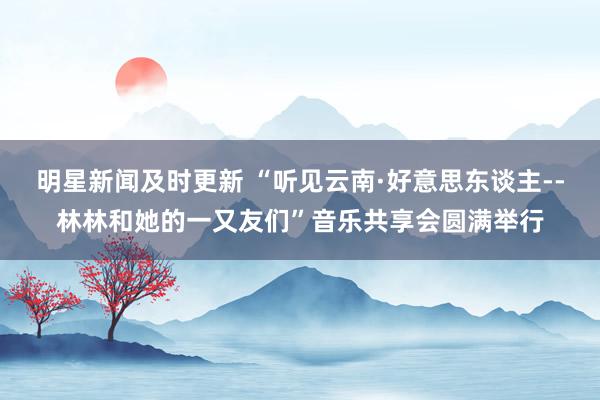 明星新闻及时更新 “听见云南·好意思东谈主--林林和她的一又友们”音乐共享会圆满举行