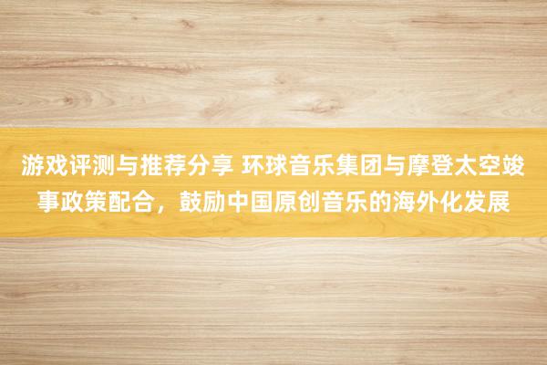 游戏评测与推荐分享 环球音乐集团与摩登太空竣事政策配合，鼓励中国原创音乐的海外化发展