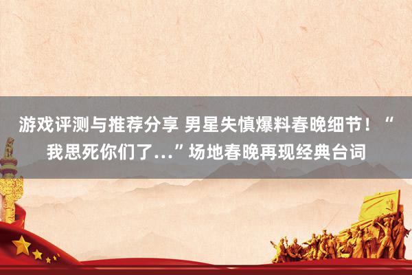 游戏评测与推荐分享 男星失慎爆料春晚细节！“我思死你们了…”场地春晚再现经典台词