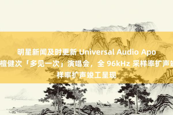 明星新闻及时更新 Universal Audio Apollo 助力檀健次「多见一次」演唱会，全 96kHz 采样率扩声竣工呈现