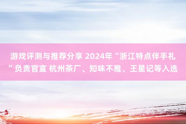 游戏评测与推荐分享 2024年“浙江特点伴手礼”负责官宣 杭州茶厂、知味不雅、王星记等入选