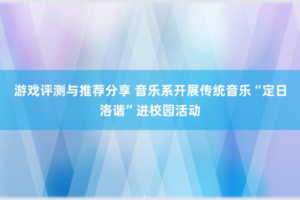 游戏评测与推荐分享 音乐系开展传统音乐“定日洛谐”进校园活动