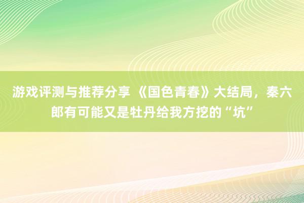 游戏评测与推荐分享 《国色青春》大结局，秦六郎有可能又是牡丹给我方挖的“坑”