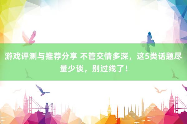 游戏评测与推荐分享 不管交情多深，这5类话题尽量少谈，别过线了！