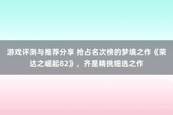 游戏评测与推荐分享 抢占名次榜的梦境之作《荣达之崛起82》，齐是精挑细选之作