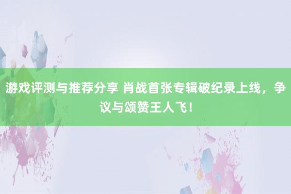 游戏评测与推荐分享 肖战首张专辑破纪录上线，争议与颂赞王人飞！