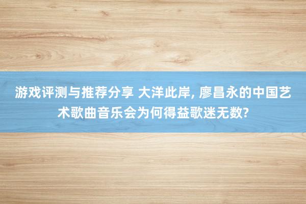 游戏评测与推荐分享 大洋此岸, 廖昌永的中国艺术歌曲音乐会为何得益歌迷无数?