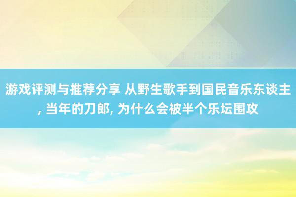 游戏评测与推荐分享 从野生歌手到国民音乐东谈主, 当年的刀郎, 为什么会被半个乐坛围攻