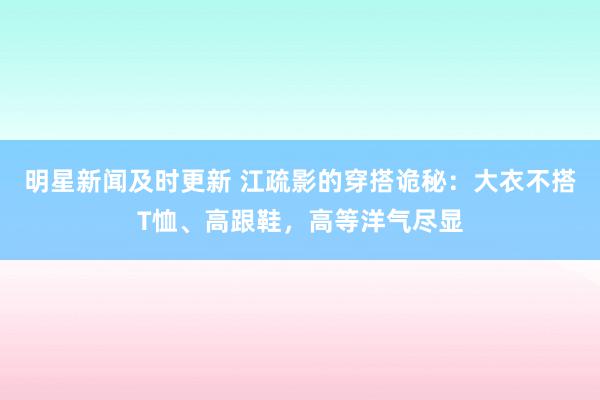 明星新闻及时更新 江疏影的穿搭诡秘：大衣不搭T恤、高跟鞋，高等洋气尽显