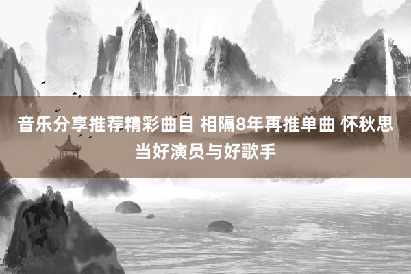 音乐分享推荐精彩曲目 相隔8年再推单曲 怀秋思当好演员与好歌手