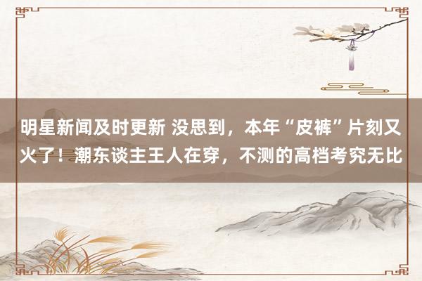 明星新闻及时更新 没思到，本年“皮裤”片刻又火了！潮东谈主王人在穿，不测的高档考究无比