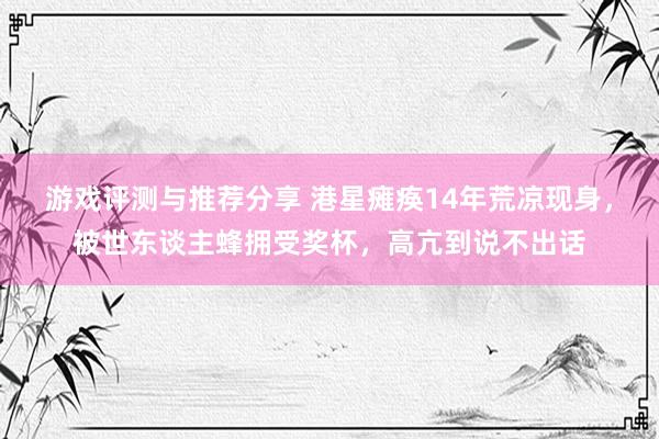 游戏评测与推荐分享 港星瘫痪14年荒凉现身，被世东谈主蜂拥受奖杯，高亢到说不出话