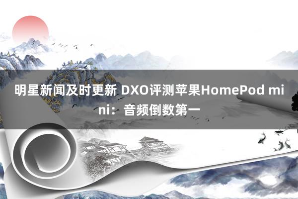 明星新闻及时更新 DXO评测苹果HomePod mini：音频倒数第一