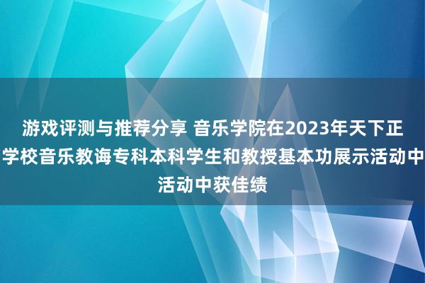 游戏评测与推荐分享 音乐学院在2023年天下正常高档学校音乐教诲专科本科学生和教授基本功展示活动中获佳绩