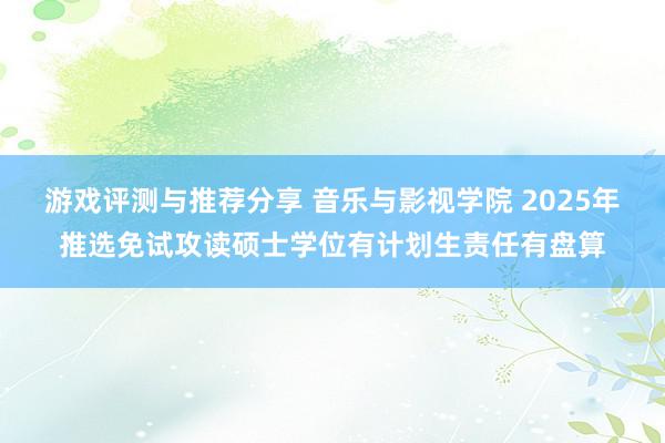 游戏评测与推荐分享 音乐与影视学院 2025年推选免试攻读硕士学位有计划生责任有盘算