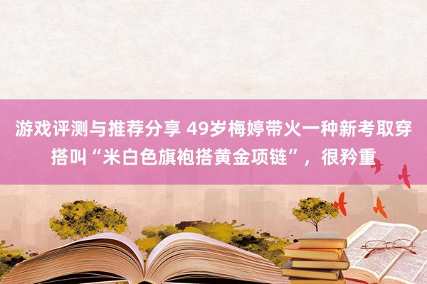 游戏评测与推荐分享 49岁梅婷带火一种新考取穿搭叫“米白色旗袍搭黄金项链”，很矜重