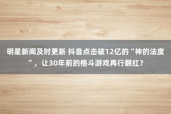 明星新闻及时更新 抖音点击破12亿的“神的法度”，让30年前的格斗游戏再行翻红？