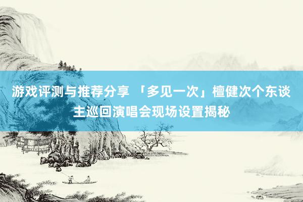 游戏评测与推荐分享 「多见一次」檀健次个东谈主巡回演唱会现场设置揭秘