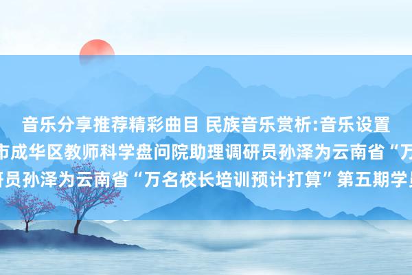 音乐分享推荐精彩曲目 民族音乐赏析:音乐设置教师东谈主生——成皆市成华区教师科学盘问院助理调研员孙泽为云南省“万名校长培训预计打算”第五期学员讲课