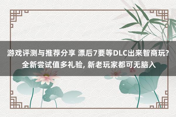 游戏评测与推荐分享 漂后7要等DLC出来智商玩? 全新尝试值多礼验, 新老玩家都可无脑入