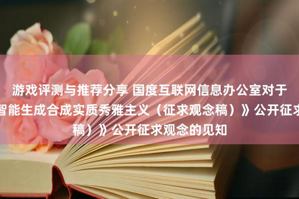 游戏评测与推荐分享 国度互联网信息办公室对于《东谈主工智能生成合成实质秀雅主义（征求观念稿）》公开征求观念的见知