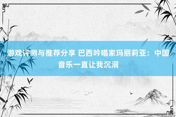 游戏评测与推荐分享 巴西吟唱家玛丽莉亚：中国音乐一直让我沉溺