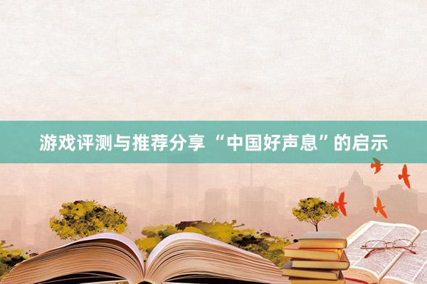 游戏评测与推荐分享 “中国好声息”的启示