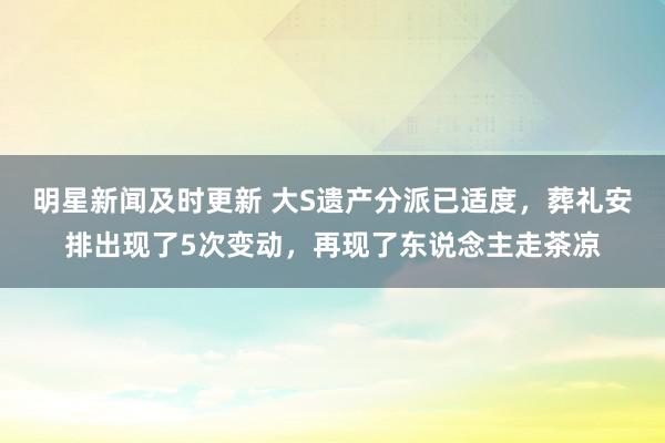 明星新闻及时更新 大S遗产分派已适度，葬礼安排出现了5次变动，再现了东说念主走茶凉