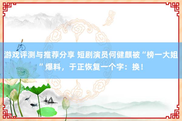 游戏评测与推荐分享 短剧演员何健麒被“榜一大姐”爆料，于正恢复一个字：换！