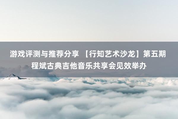 游戏评测与推荐分享 【行知艺术沙龙】第五期 程斌古典吉他音乐共享会见效举办