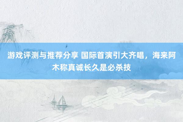 游戏评测与推荐分享 国际首演引大齐唱，海来阿木称真诚长久是必杀技