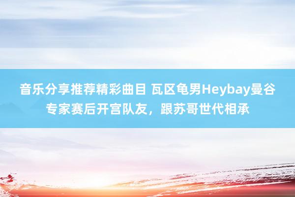 音乐分享推荐精彩曲目 瓦区龟男Heybay曼谷专家赛后开宫队友，跟苏哥世代相承