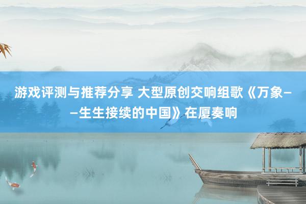 游戏评测与推荐分享 大型原创交响组歌《万象——生生接续的中国》在厦奏响