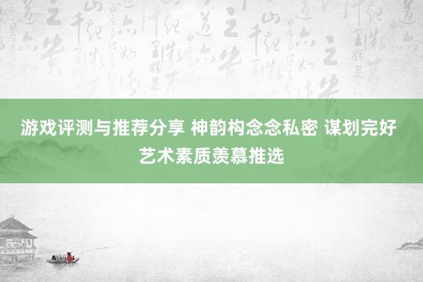 游戏评测与推荐分享 神韵构念念私密 谋划完好 艺术素质羡慕推选