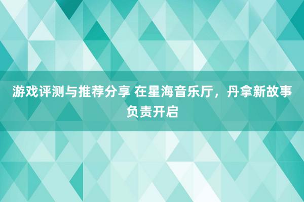 游戏评测与推荐分享 在星海音乐厅，丹拿新故事负责开启