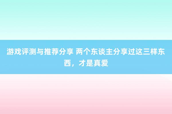 游戏评测与推荐分享 两个东谈主分享过这三样东西，才是真爱