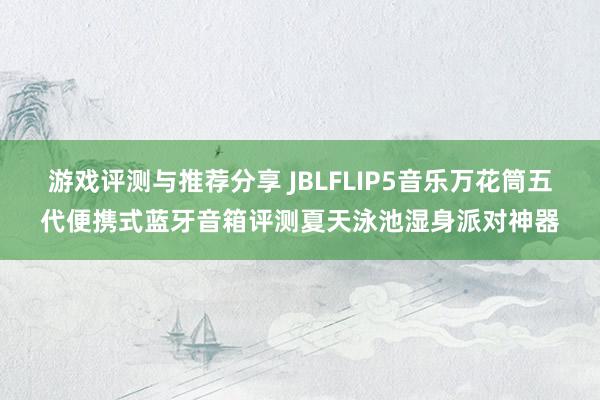 游戏评测与推荐分享 JBLFLIP5音乐万花筒五代便携式蓝牙音箱评测夏天泳池湿身派对神器