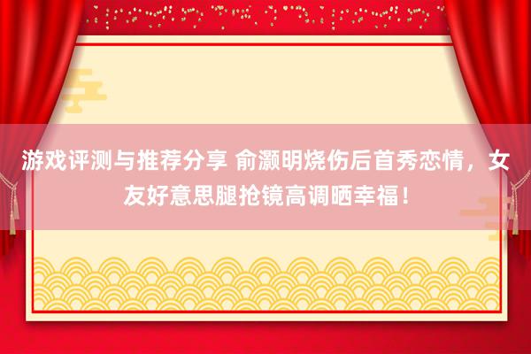 游戏评测与推荐分享 俞灏明烧伤后首秀恋情，女友好意思腿抢镜高调晒幸福！