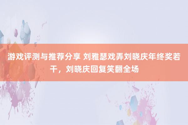 游戏评测与推荐分享 刘雅瑟戏弄刘晓庆年终奖若干，刘晓庆回复笑翻全场