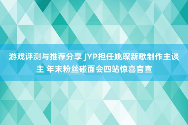 游戏评测与推荐分享 JYP担任姚琛新歌制作主谈主 年末粉丝碰面会四站惊喜官宣